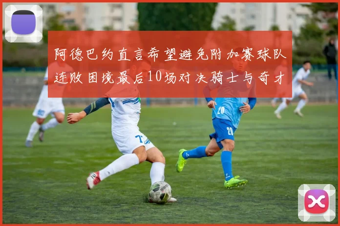 阿德巴约直言希望避免附加赛球队连败困境最后10场对决骑士与奇才