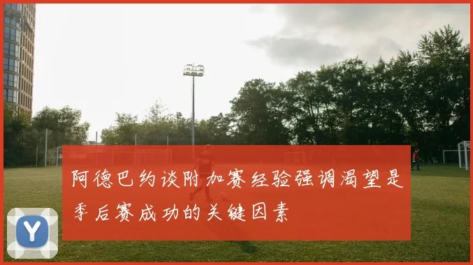 阿德巴约谈附加赛经验强调渴望是季后赛成功的关键因素