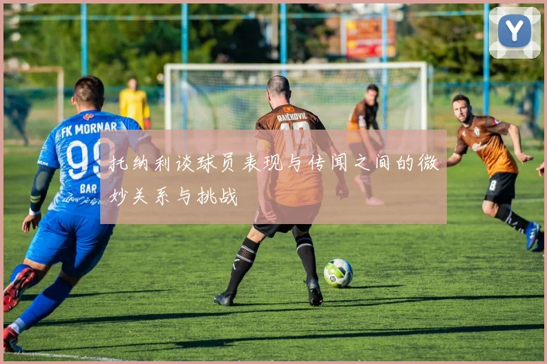 托纳利谈球员表现与传闻之间的微妙关系与挑战
