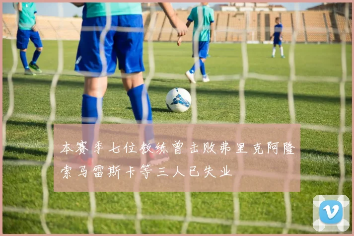 本赛季七位教练曾击败弗里克阿隆索马雷斯卡等三人已失业