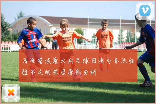 马洛塔谈意大利足球困境与齐沃经验不足的深层原因分析