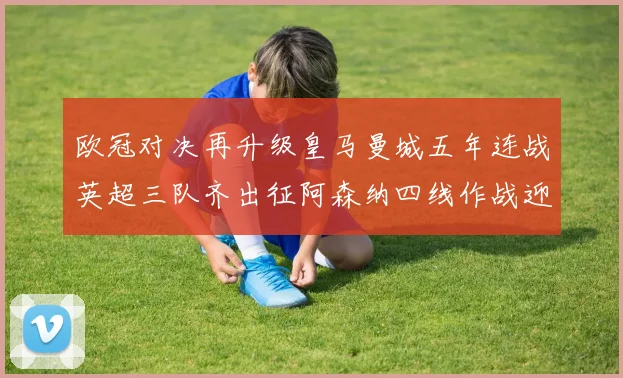 欧冠对决再升级皇马曼城五年连战英超三队齐出征阿森纳四线作战迎挑战