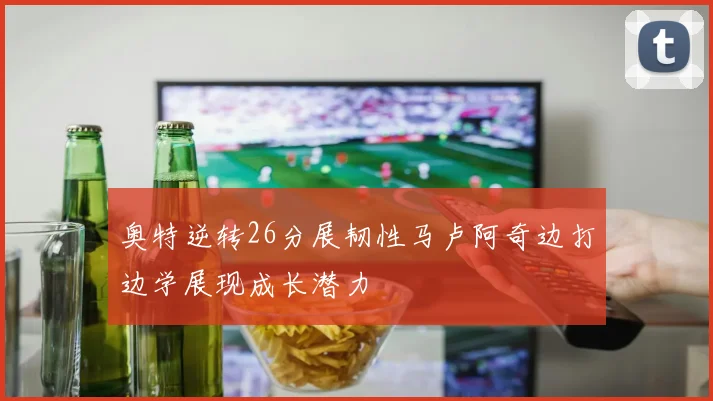 奥特逆转26分展韧性马卢阿奇边打边学展现成长潜力