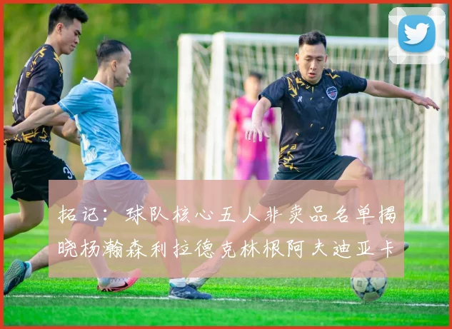拓记：球队核心五人非卖品名单揭晓杨瀚森利拉德克林根阿夫迪亚卡马拉成未来基石