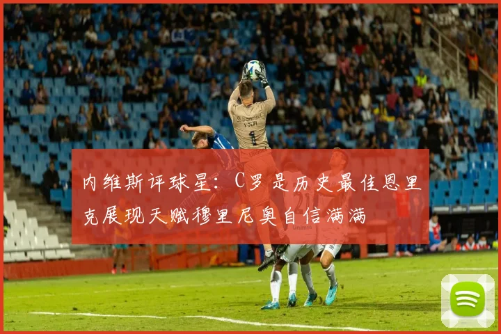 内维斯评球星：C罗是历史最佳恩里克展现天赋穆里尼奥自信满满