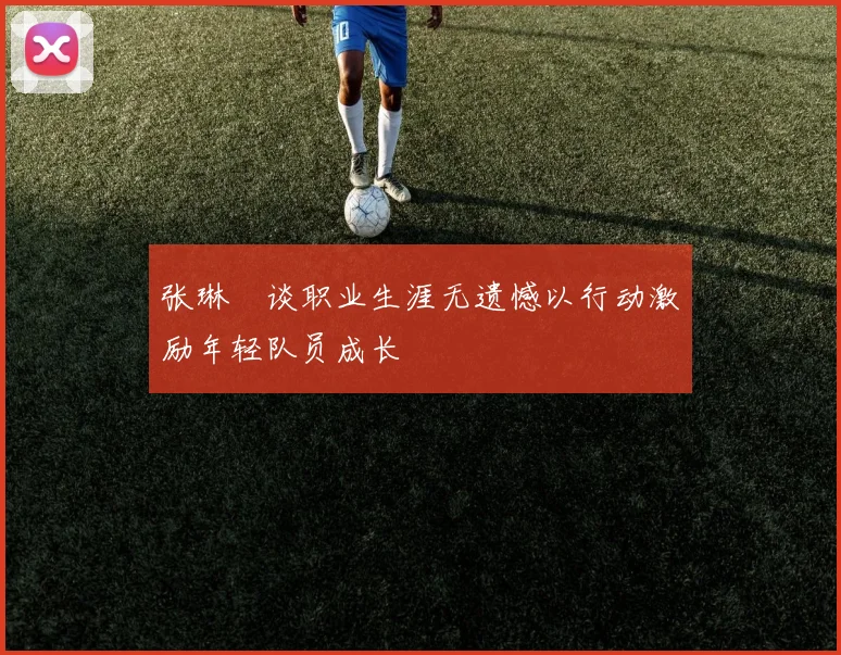 张琳芃谈职业生涯无遗憾以行动激励年轻队员成长