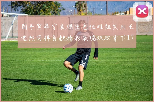 国手贺希宁表现出色但难阻失利王浩然同样贡献精彩表现双双拿下17分7板