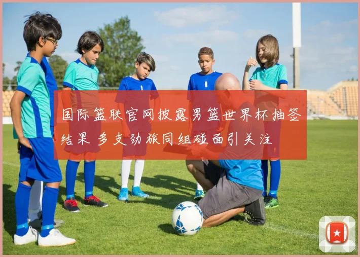 国际篮联官网披露男篮世界杯抽签结果 多支劲旅同组碰面引关注