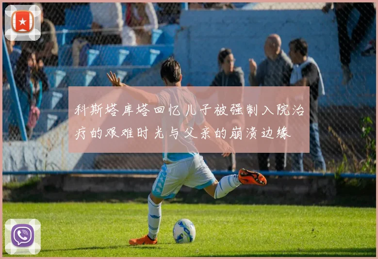 科斯塔库塔回忆儿子被强制入院治疗的艰难时光与父亲的崩溃边缘