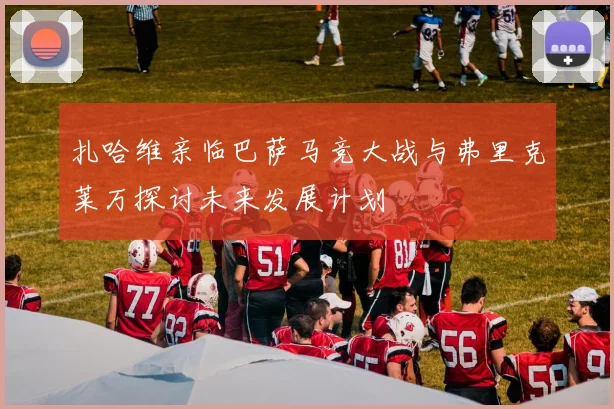 扎哈维亲临巴萨马竞大战与弗里克莱万探讨未来发展计划