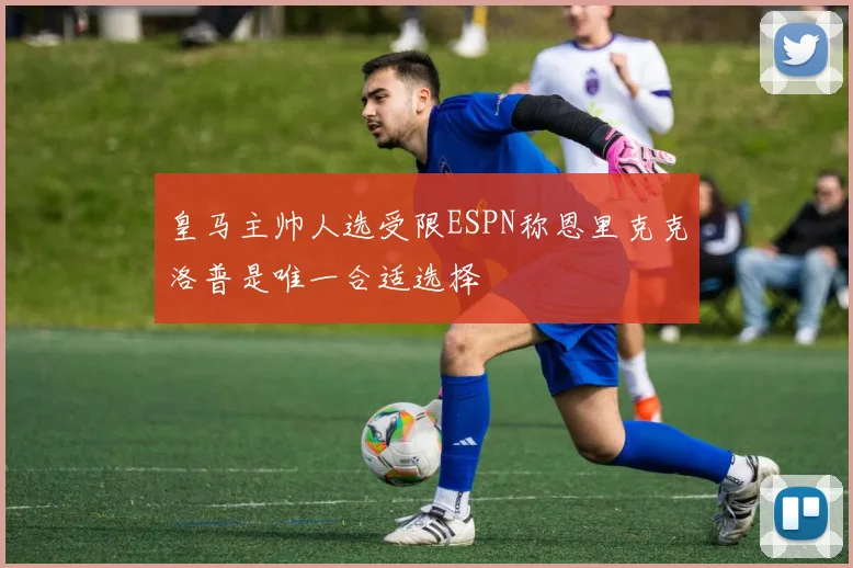 皇马主帅人选受限ESPN称恩里克克洛普是唯一合适选择