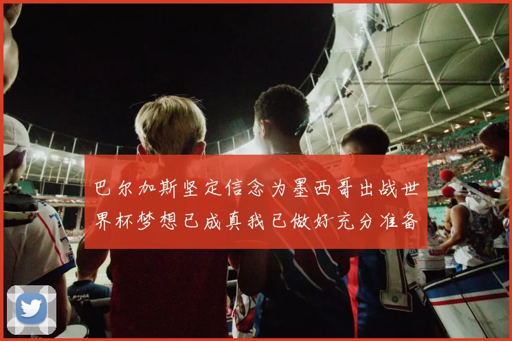 巴尔加斯坚定信念为墨西哥出战世界杯梦想已成真我已做好充分准备