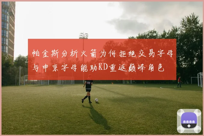 帕金斯分析火箭为何拒绝交易字母与申京字母能助KD重返巅峰角色