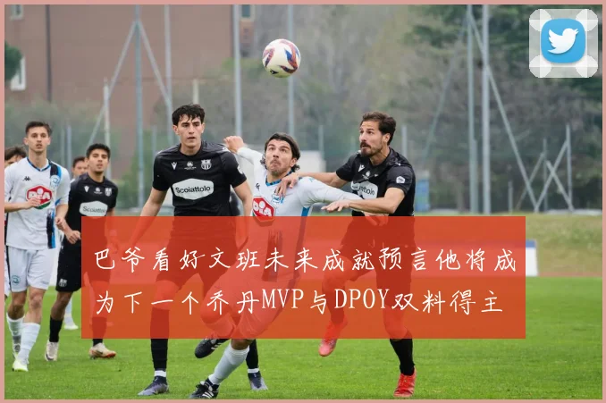 巴爷看好文班未来成就预言他将成为下一个乔丹MVP与DPOY双料得主
