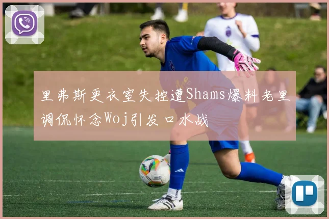里弗斯更衣室失控遭Shams爆料老里调侃怀念Woj引发口水战