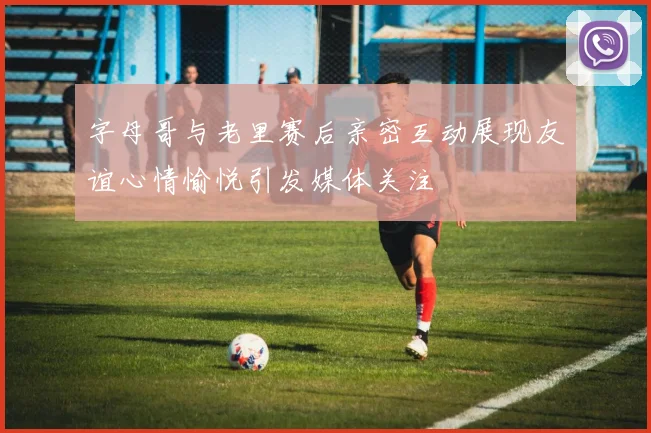 字母哥与老里赛后亲密互动展现友谊心情愉悦引发媒体关注