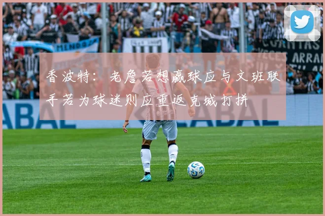 香波特：老詹若想赢球应与文班联手若为球迷则应重返克城打拼