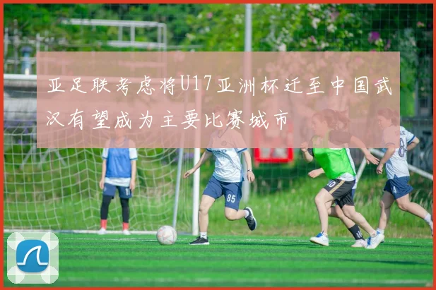 亚足联考虑将U17亚洲杯迁至中国武汉有望成为主要比赛城市