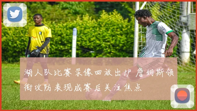 湖人队比赛录像回放出炉 詹姆斯领衔攻防表现成赛后关注焦点