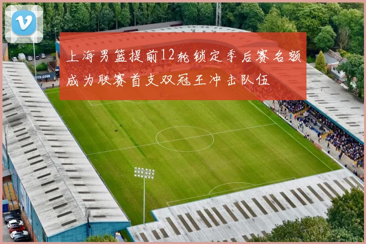 上海男篮提前12轮锁定季后赛名额成为联赛首支双冠王冲击队伍