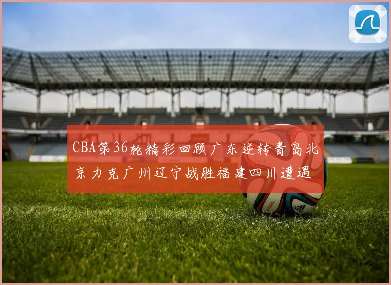 CBA第36轮精彩回顾广东逆转青岛北京力克广州辽宁战胜福建四川遭遇36连败困境