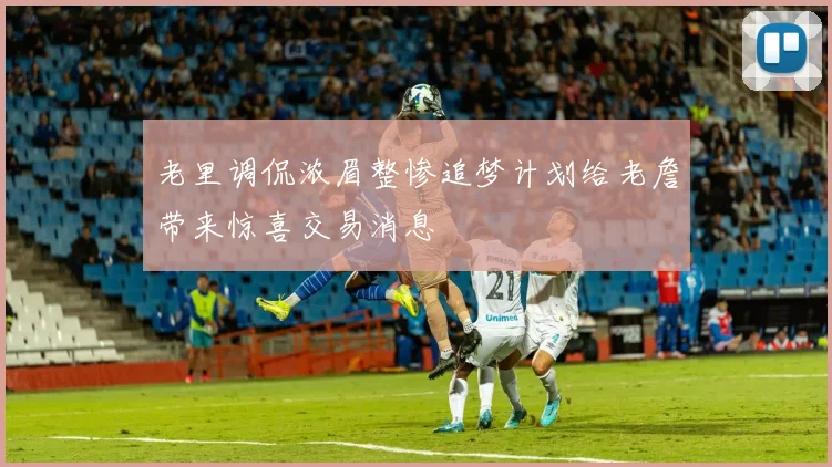 老里调侃浓眉整惨追梦计划给老詹带来惊喜交易消息