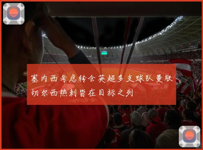 塞内西考虑转会英超多支球队曼联切尔西热刺皆在目标之列