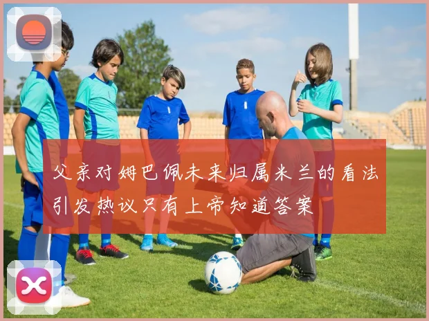 父亲对姆巴佩未来归属米兰的看法引发热议只有上帝知道答案