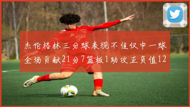 杰伦格林三分球表现不佳仅中一球全场贡献21分7篮板1助攻正负值12居全队最低