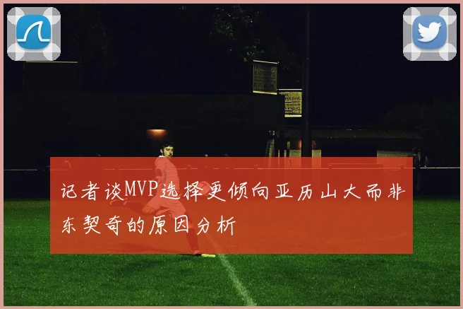 记者谈MVP选择更倾向亚历山大而非东契奇的原因分析