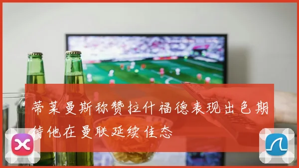 蒂莱曼斯称赞拉什福德表现出色期待他在曼联延续佳态